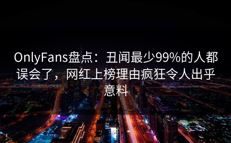 OnlyFans盘点：丑闻最少99%的人都误会了，网红上榜理由疯狂令人出乎意料
