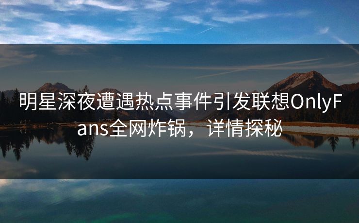 明星深夜遭遇热点事件引发联想OnlyFans全网炸锅,详情探秘