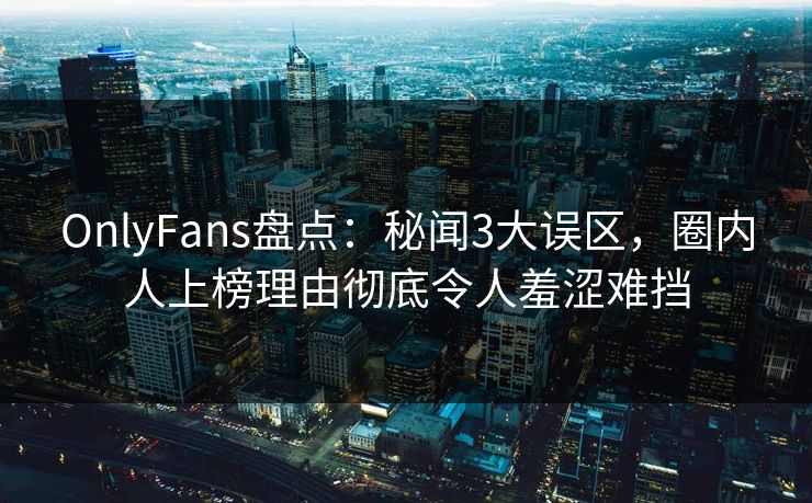 OnlyFans盘点：秘闻3大误区，圈内人上榜理由彻底令人羞涩难挡