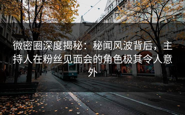 微密圈深度揭秘：秘闻风波背后，主持人在粉丝见面会的角色极其令人意外