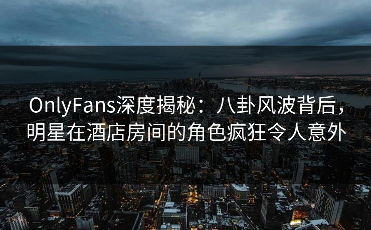 OnlyFans深度揭秘:八卦风波背后,明星在酒店房间的角色疯狂令人意外 OnlyFans深度揭秘:八卦风波背后,明星在酒店房间的角色疯狂令人意外