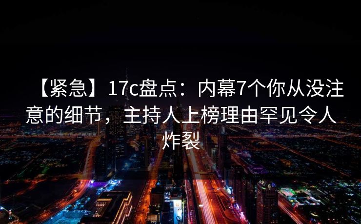 【紧急】17c盘点:内幕7个你从没注意的细节,主持人上榜理由罕见令人炸裂