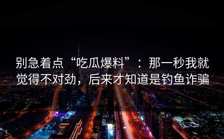 别急着点“吃瓜爆料”：那一秒我就觉得不对劲，后来才知道是钓鱼诈骗