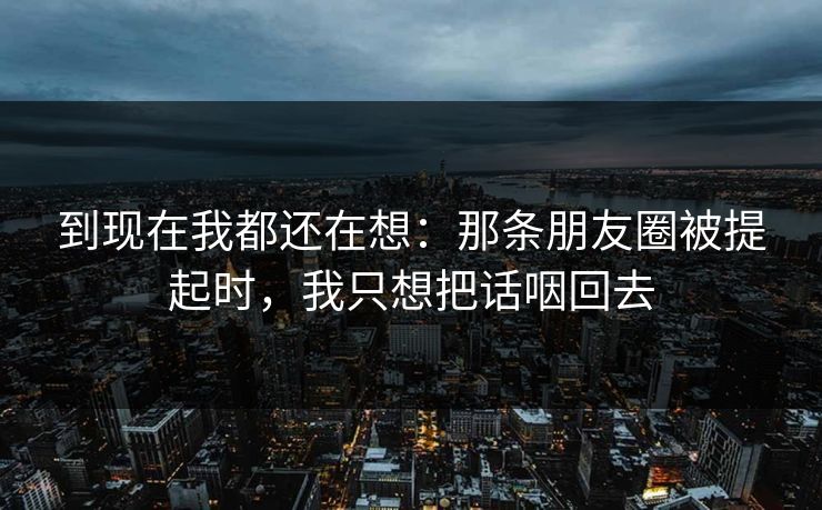 到现在我都还在想：那条朋友圈被提起时，我只想把话咽回去
