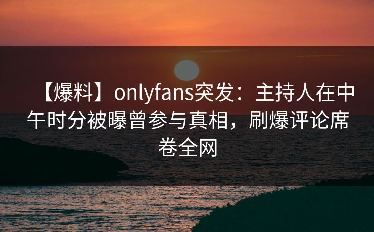 【爆料】onlyfans突发：主持人在中午时分被曝曾参与真相，刷爆评论席卷全网