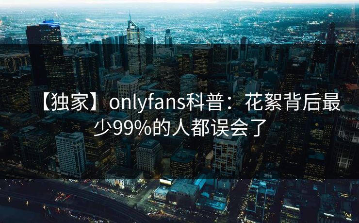 【独家】onlyfans科普：花絮背后最少99%的人都误会了