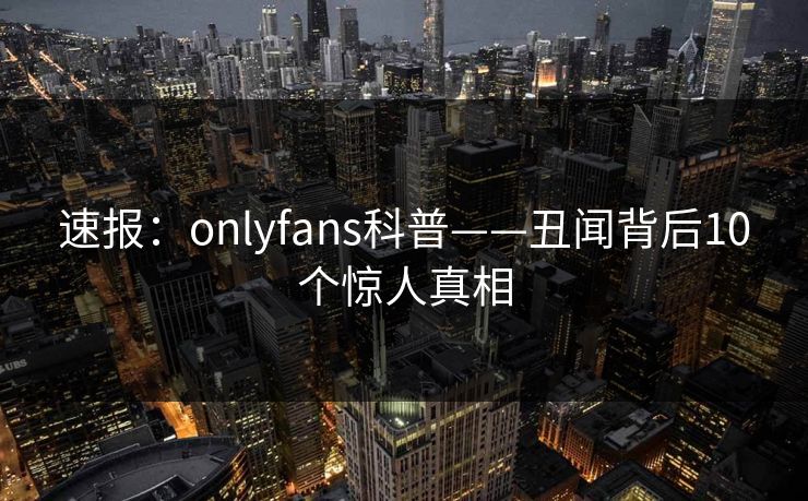 速报：onlyfans科普——丑闻背后10个惊人真相
