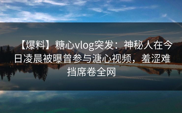 【爆料】糖心vlog突发:神秘人在今日凌晨被曝曾参与溏心视频,羞涩难挡席卷全网 【爆料】糖心vlog突发:神秘人在今日凌晨被曝曾参与溏心视频,羞涩难挡席卷全网