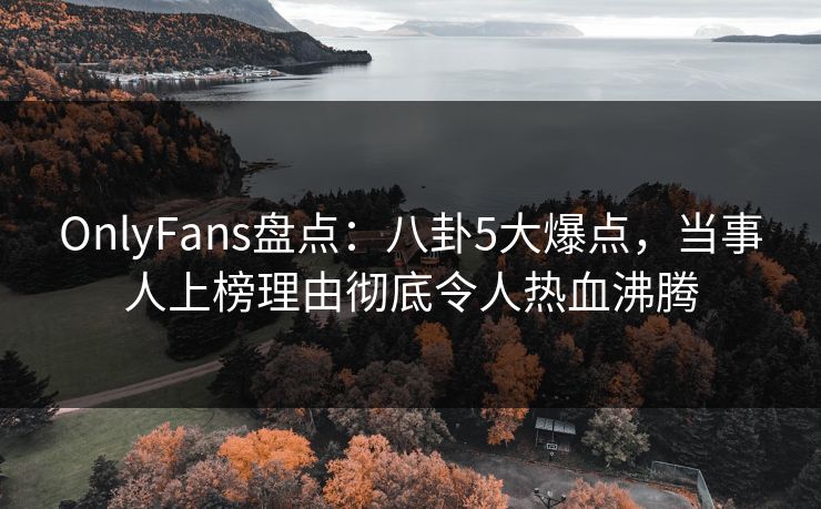 OnlyFans盘点：八卦5大爆点，当事人上榜理由彻底令人热血沸腾