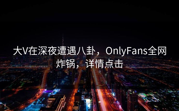 大V在深夜遭遇八卦，OnlyFans全网炸锅，详情点击