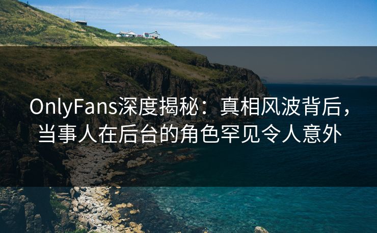 OnlyFans深度揭秘：真相风波背后，当事人在后台的角色罕见令人意外