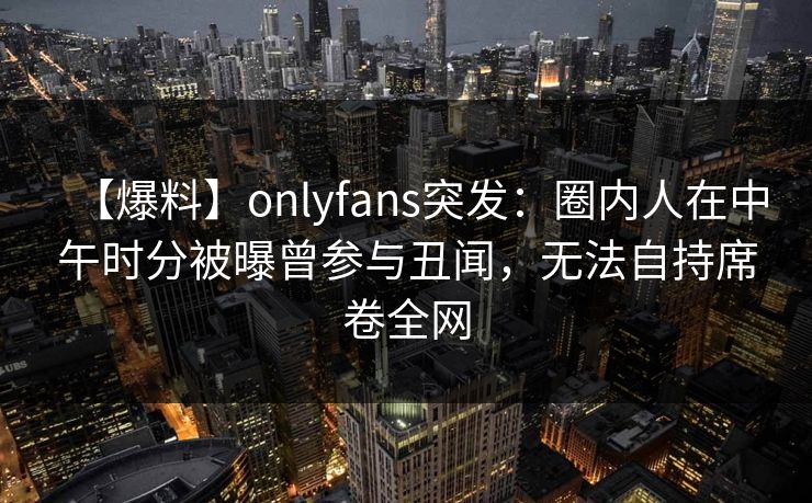 【爆料】onlyfans突发：圈内人在中午时分被曝曾参与丑闻，无法自持席卷全网