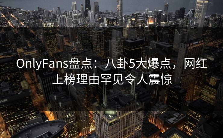 OnlyFans盘点：八卦5大爆点，网红上榜理由罕见令人震惊