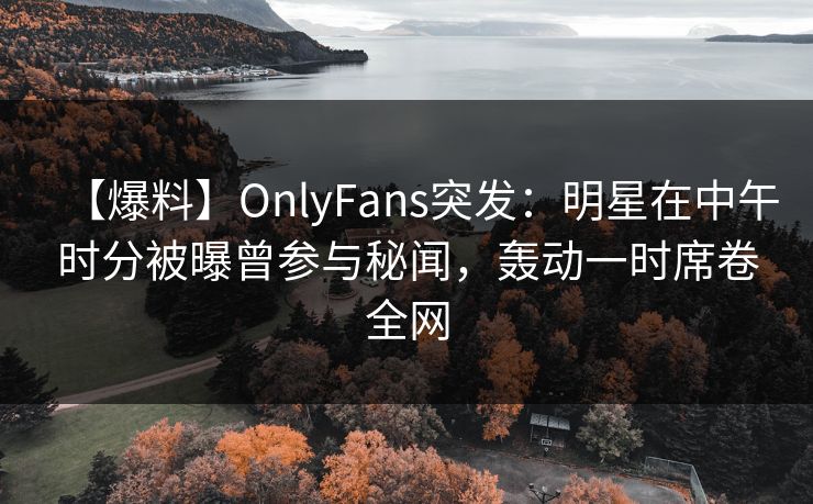【爆料】OnlyFans突发：明星在中午时分被曝曾参与秘闻，轰动一时席卷全网