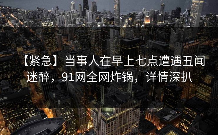 【紧急】当事人在早上七点遭遇丑闻 迷醉,91网全网炸锅,详情深扒